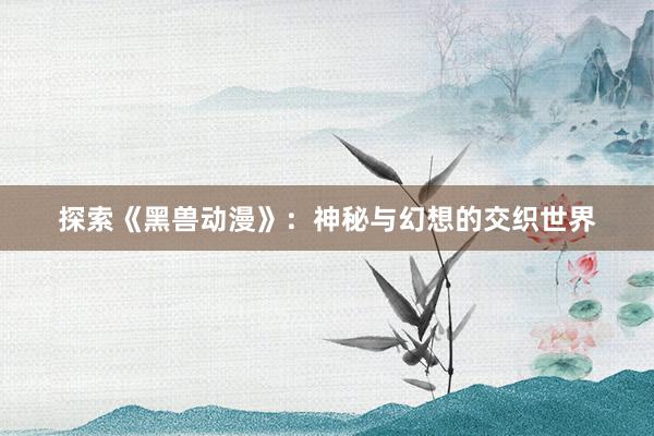 探索《黑兽动漫》：神秘与幻想的交织世界